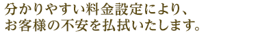 分かりやすい料金設定により お客様の不安を払拭いたします