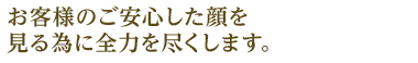 お客様のご安心した顔を見る為に全力を尽くします